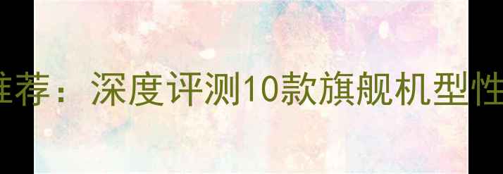 安卓原生系统手机推荐深度评测10款旗舰机型性能对比与选购指南
