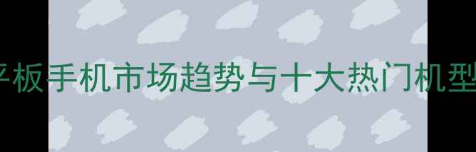 安卓平板手机市场趋势与十大热门机型推荐