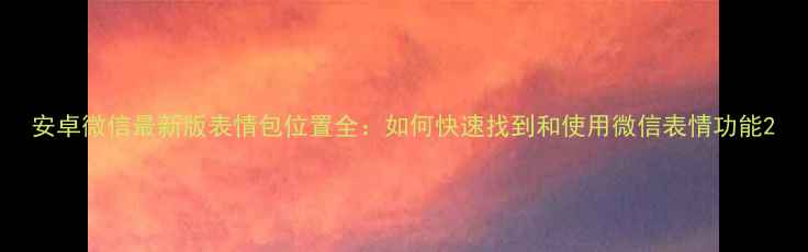 安卓微信最新版表情包位置全如何快速找到和使用微信表情功能
