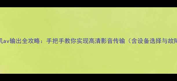 安卓手机av输出全攻略手把手教你实现高清影音传输含设备选择与故障排查