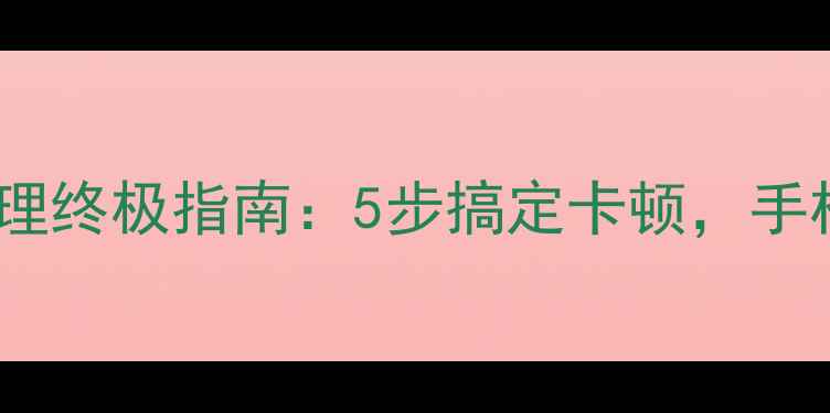 安卓手机内存清理终极指南5步搞定卡顿手机运行快如飞