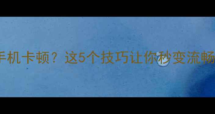 安卓手机卡顿这5个技巧让你秒变流畅神器