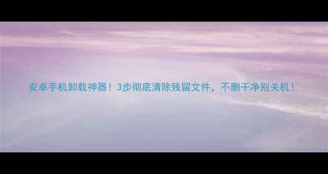 安卓手机卸载神器3步彻底清除残留文件不删干净别关机