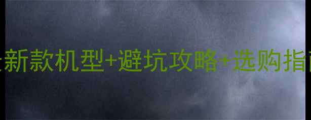 安卓手机型号推荐最新款机型避坑攻略选购指南附详细参数对比