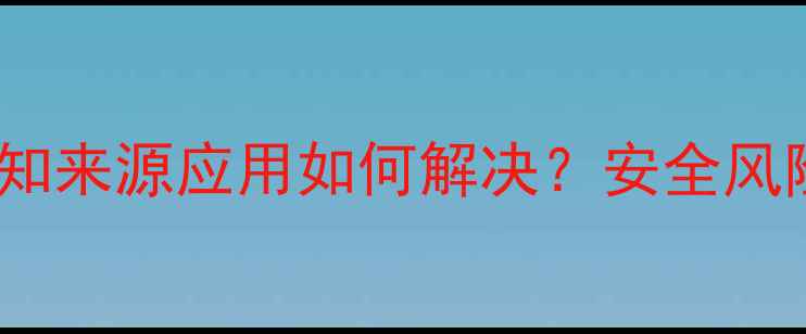安卓手机安装未知来源应用如何解决安全风险与防范指南全