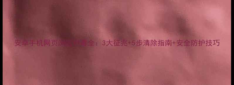 图片 安卓手机网页浏览中毒全：3大征兆+5步清除指南+安全防护技巧