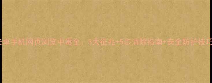 安卓手机网页浏览中毒全3大征兆5步清除指南安全防护技巧