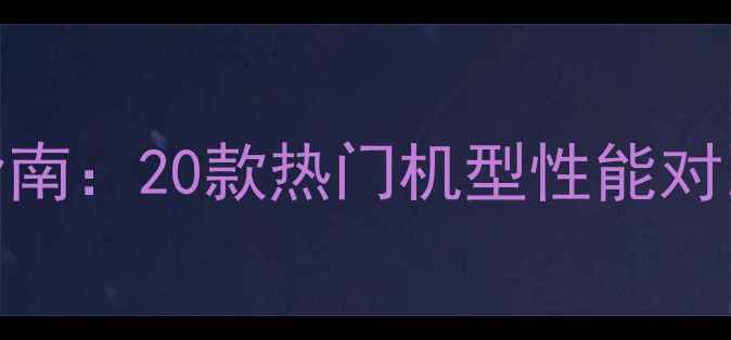 安卓手机选购指南20款热门机型性能对比与性价比分析