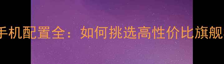 安卓手机配置全如何挑选高性价比旗舰机