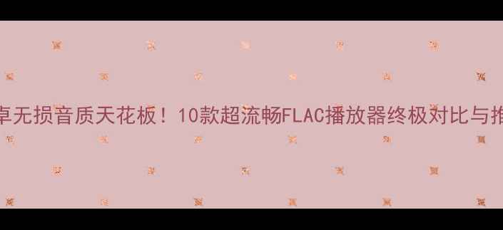 安卓无损音质天花板10款超流畅FLAC播放器终极对比与推荐