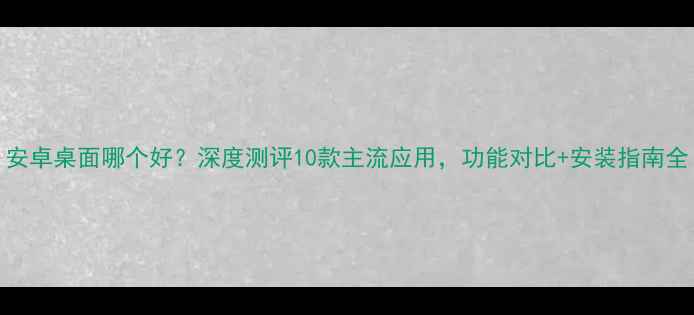 图片 安卓桌面哪个好？深度测评10款主流应用，功能对比+安装指南全