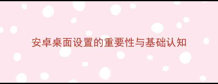 安卓桌面设置的重要性与基础认知