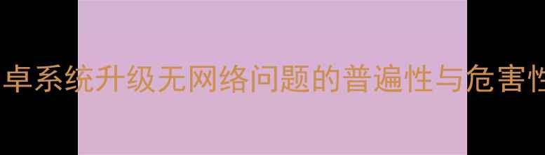 安卓系统升级无网络问题的普遍性与危害性