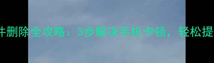 安卓系统文件删除全攻略3步解决手机卡顿轻松提升运行速度