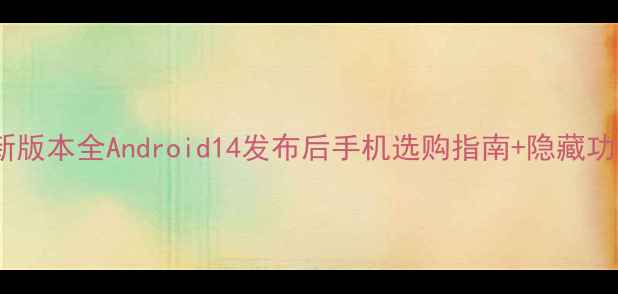 安卓系统最新版本全Android14发布后手机选购指南隐藏功能大公开