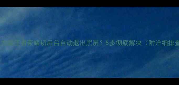 官方修复方案王者荣耀切后台自动退出黑屏5步彻底解决附详细排查指南