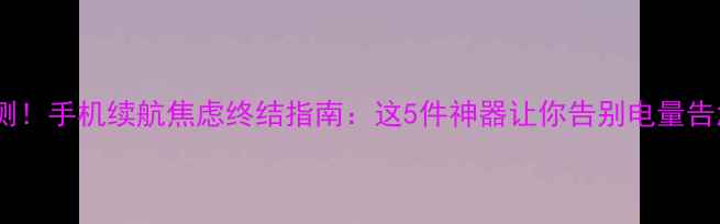 实测手机续航焦虑终结指南这5件神器让你告别电量告急