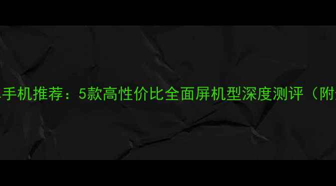 图片 小尺寸安卓手机推荐：5款高性价比全面屏机型深度测评（附选购指南）