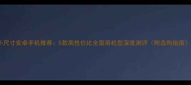 图片 小尺寸安卓手机推荐：5款高性价比全面屏机型深度测评（附选购指南）1