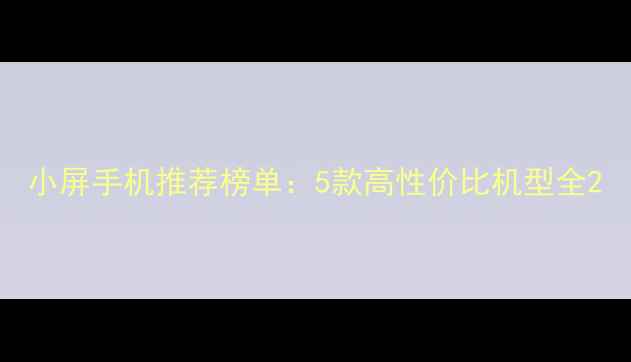 小屏手机推荐榜单5款高性价比机型全