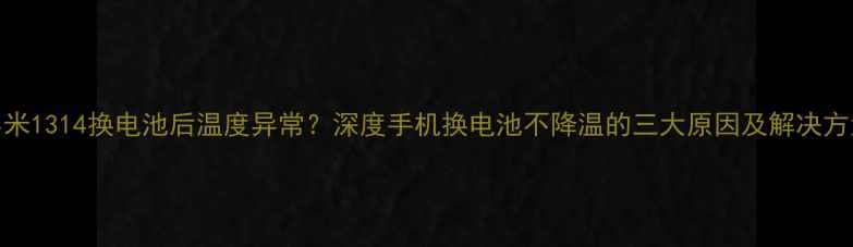 小米1314换电池后温度异常深度手机换电池不降温的三大原因及解决方法
