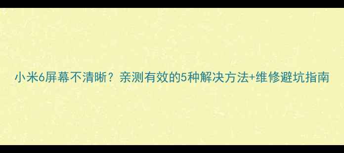 小米6屏幕不清晰亲测有效的5种解决方法维修避坑指南