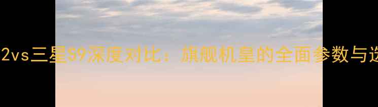 小米Note2vs三星S9深度对比旗舰机皇的全面参数与选购指南