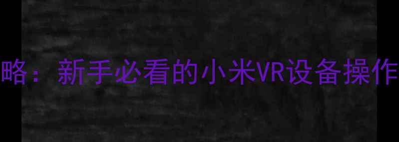 小米VR使用全攻略新手必看的小米VR设备操作指南与进阶技巧