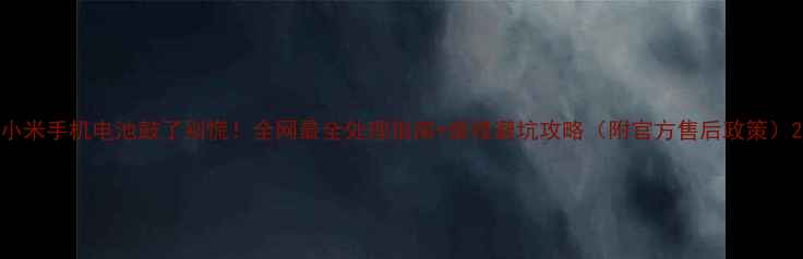 小米手机电池鼓了别慌全网最全处理指南维修避坑攻略附官方售后政策