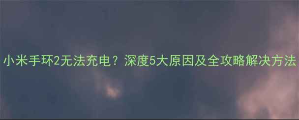 小米手环2无法充电深度5大原因及全攻略解决方法