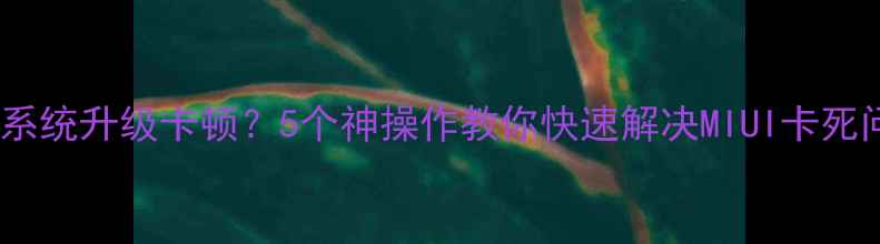 小米系统升级卡顿5个神操作教你快速解决MIUI卡死问题