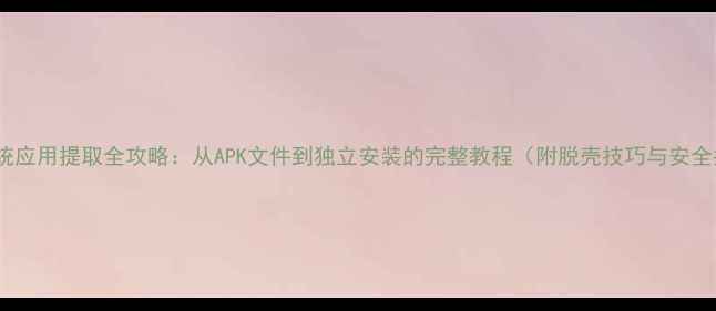 小米系统应用提取全攻略从APK文件到独立安装的完整教程附脱壳技巧与安全指南