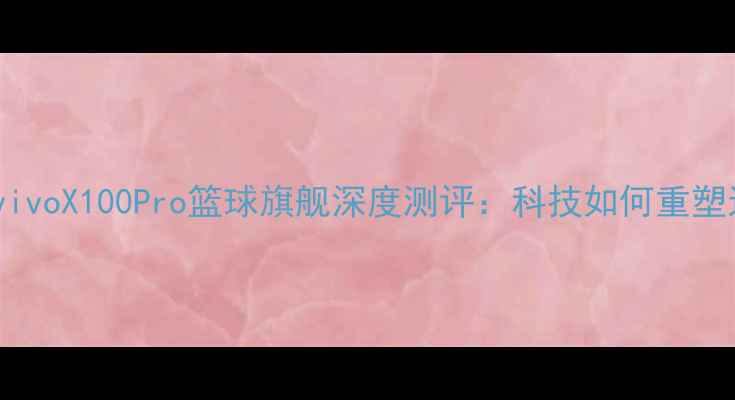 库里亲测vivoX100Pro篮球旗舰深度测评科技如何重塑运动体验