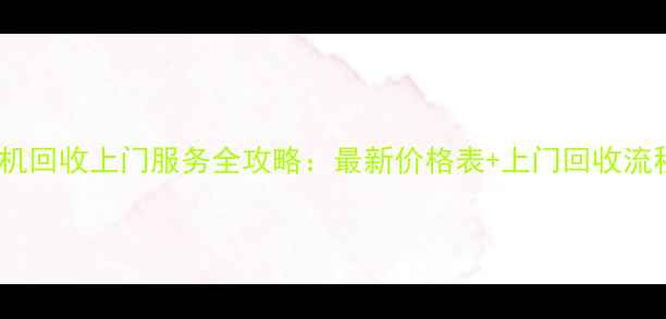 废旧手机回收上门服务全攻略最新价格表上门回收流程详解