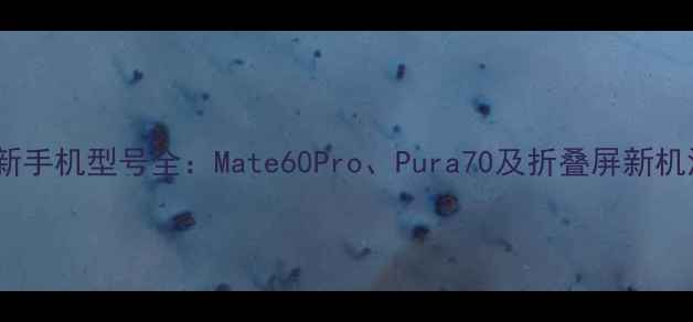 度华为最新手机型号全Mate60ProPura70及折叠屏新机深度评测