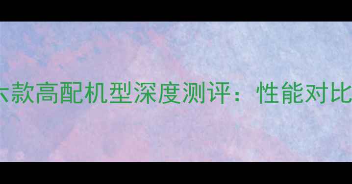 图片 度华为荣耀六款高配机型深度测评：性能对比与选购指南1