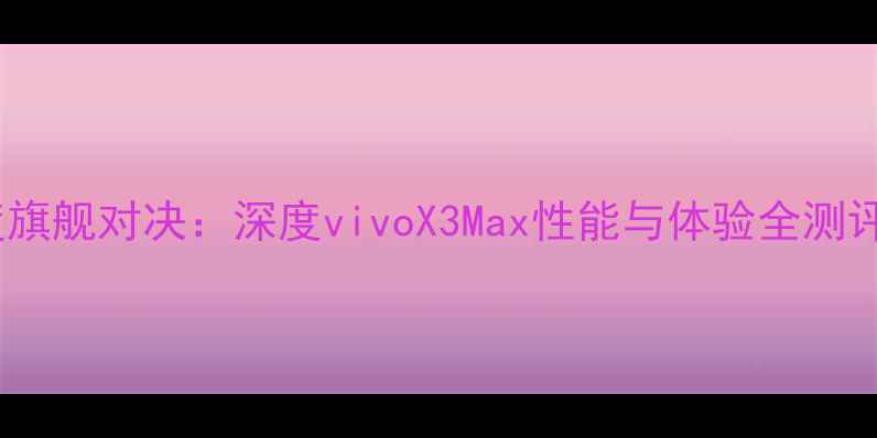度旗舰对决深度vivoX3Max性能与体验全测评