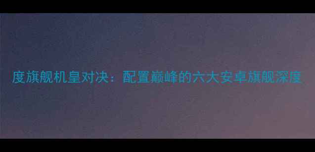 图片 度旗舰机皇对决：配置巅峰的六大安卓旗舰深度