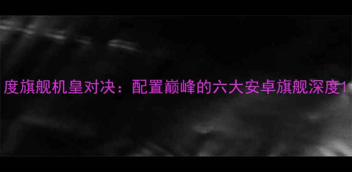 度旗舰机皇对决配置巅峰的六大安卓旗舰深度