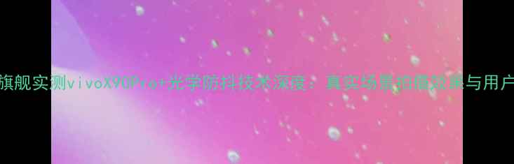 度防抖旗舰实测vivoX90Pro光学防抖技术深度真实场景拍摄效果与用户口碑全