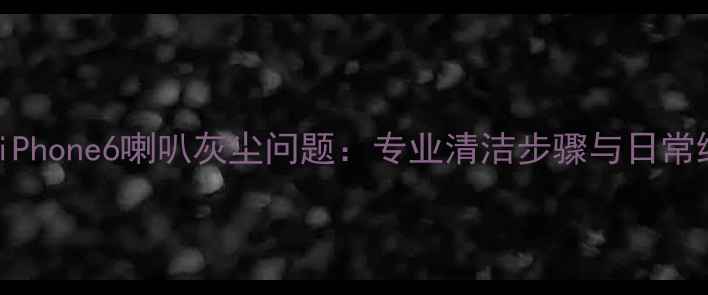 图片 彻底解决iPhone6喇叭灰尘问题：专业清洁步骤与日常维护指南2