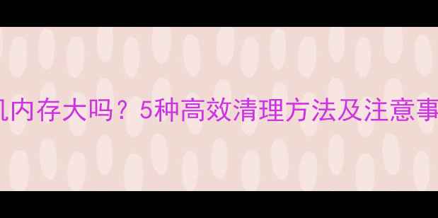 微信聊天记录占手机内存大吗5种高效清理方法及注意事项附实测数据