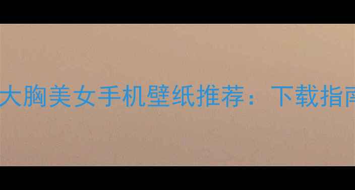 图片 必备！高清大胸美女手机壁纸推荐：下载指南+搭配技巧