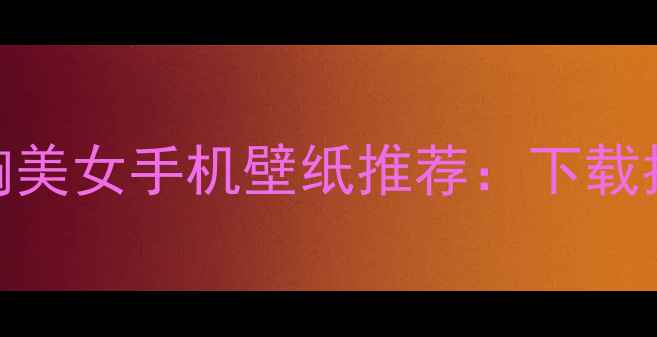 必备高清大胸美女手机壁纸推荐下载指南搭配技巧