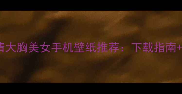 图片 必备！高清大胸美女手机壁纸推荐：下载指南+搭配技巧2