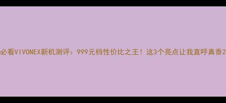 必看VIVONEX新机测评999元档性价比之王这3个亮点让我直呼真香