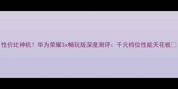 性价比神机华为荣耀3x畅玩版深度测评千元档位性能天花板