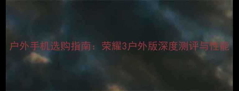 户外手机选购指南荣耀3户外版深度测评与性能