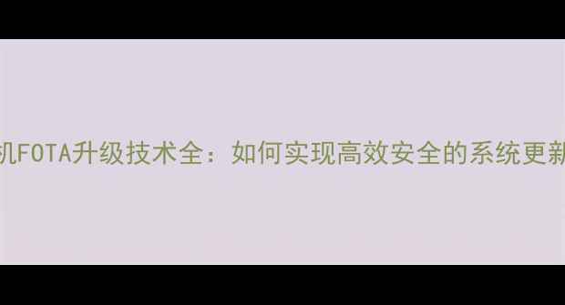 手机FOTA升级技术全如何实现高效安全的系统更新
