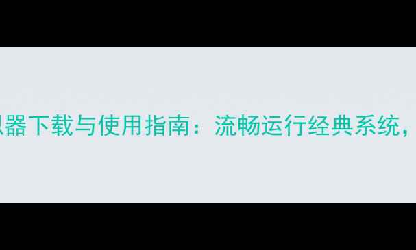 手机XP系统模拟器下载与使用指南流畅运行经典系统解锁怀旧体验